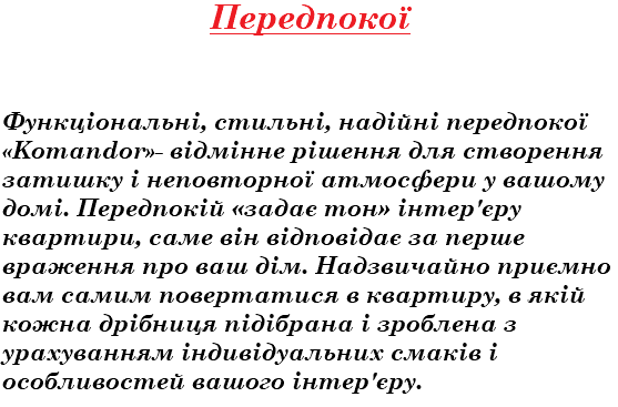 Передпокої Функціональні, стильні, надійні передпокої «Komandor»- відмінне рішення для створення затишку і неповторної атмосфери у вашому домі. Передпокій «задає тон» інтер'єру квартири, саме він відповідає за перше враження про ваш дім. Надзвичайно приємно вам самим повертатися в квартиру, в якій кожна дрібниця підібрана і зроблена з урахуванням індивідуальних смаків і особливостей вашого інтер'єру.