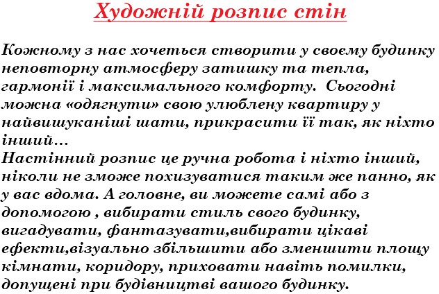 Художній розпис стін Кожному з нас хочеться створити у своєму будинку неповторну атмосферу затишку та тепла, гармонії і максимального комфорту. Сьогодні можна «одягнути» свою улюблену квартиру у найвишуканіші шати, прикрасити її так, як ніхто інший… Настінний розпис це ручна робота і ніхто інший, ніколи не зможе похизуватися таким же панно, як у вас вдома. А головне, ви можете самі або з допомогою , вибирати стиль свого будинку, вигадувати, фантазувати,вибирати цікаві ефекти,візуально збільшити або зменшити площу кімнати, коридору, приховати навіть помилки, допущені при будівництві вашого будинку. 