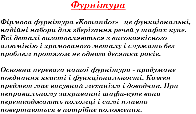 Фурнітура Фірмова фурнітура «Komandor» - це функціональні, надійні набори для зберігання речей у шафах-купе. Всі деталі виготовляються з високоякісного алюмінію і хромованого металу і служать без проблем протягом не одного десятка років. Основна перевага нашої фурнітури - продумане поєднання якості і функціональності. Кожен предмет має висувний механізм і доводчик. При неправильному закриванні шафи-купе вони перешкоджають поломці і самі плавно повертаються в потрібне положення.