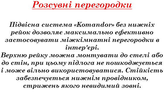 Розсувні перегородки Підвісна система «Komandor» без нижніх рейок дозволяє максимально ефективно застосовувати міжкімнатні перегородки в інтер'єрі. Верхню рейку можна монтувати до стелі або до стін, при цьому підлога не пошкоджується і може вільно використовуватися. Стійкість забезпечується нижнім провідником, стрижень якого невидимий зовні.