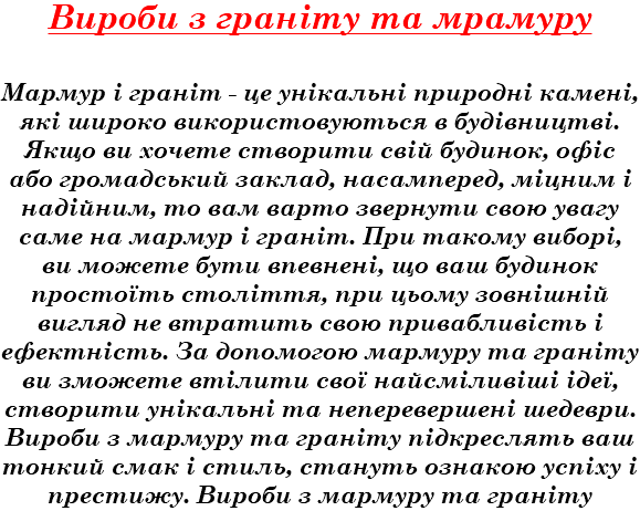 Вироби з граніту та мрамуру Мармур і граніт - це унікальні природні камені, які широко використовуються в будівництві. Якщо ви хочете створити свій будинок, офіс або громадський заклад, насамперед, міцним і надійним, то вам варто звернути свою увагу саме на мармур і граніт. При такому виборі, ви можете бути впевнені, що ваш будинок простоїть століття, при цьому зовнішній вигляд не втратить свою привабливість і ефектність. За допомогою мармуру та граніту ви зможете втілити свої найсміливіші ідеї, створити унікальні та неперевершені шедеври. Вироби з мармуру та граніту підкреслять ваш тонкий смак і стиль, стануть ознакою успіху і престижу. Вироби з мармуру та граніту 