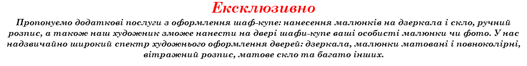 Ексклюзивно Пропонуємо додаткові послуги з оформлення шаф-купе: нанесення малюнків на дзеркала і скло, ручний розпис, а також наш художник зможе нанести на двері шафи-купе ваші особисті малюнки чи фото. У нас надзвичайно широкий спектр художнього оформлення дверей: дзеркала, малюнки матовані і повноколірні, вітражний розпис, матове скло та багато інших.